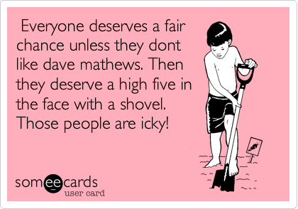  Everyone deserves a fairchance unless they dontlike dave mathews. Thenthey deserve a high five inthe face with a shovel.Those people are icky!