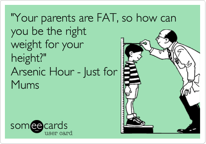 "Your parents are FAT, so how can you be the rightweight for yourheight?"Arsenic Hour - Just forMums