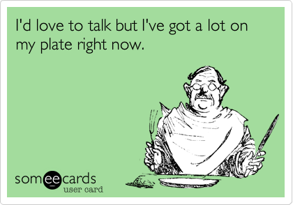 I'd love to talk but I've got a lot on my plate right now.