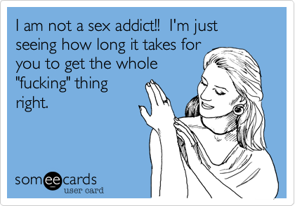 I am not a sex addict!!  I'm just seeing how long it takes foryou to get the whole"fucking" thingright. 