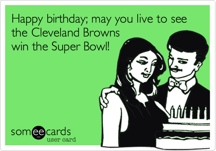 Happy birthday; may you live to see the Cleveland Brownswin the Super Bowl!