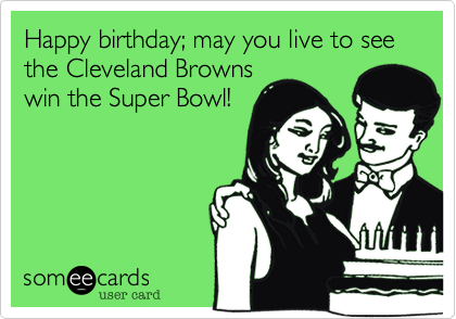 Happy birthday; may you live to see the Cleveland Browns
win the Super Bowl!