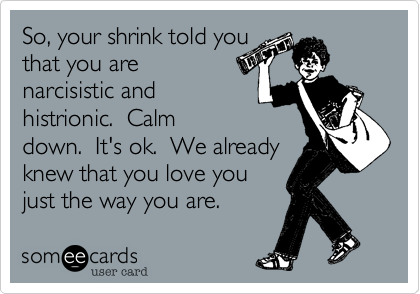 So, your shrink told youthat you are narcisistic and histrionic.  Calmdown.  It's ok.  We alreadyknew that you love youjust the way you are. 