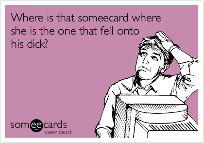 Where is that someecard where she is the one that fell ontohis dick?