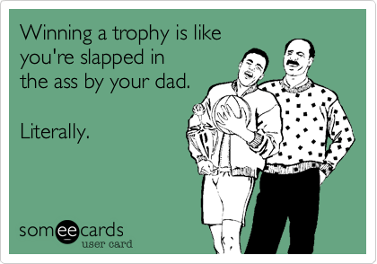 Winning a trophy is likeyou're slapped inthe ass by your dad.Literally. 