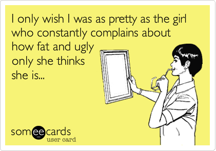I only wish I was as pretty as the girl who constantly complains about how fat and uglyonly she thinksshe is...