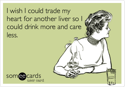 I wish I could trade myheart for another liver so Icould drink more and careless.