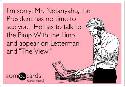 I'm sorry, Mr. Netanyahu, the President has no time to see you.  He has to talk tothe Pimp With the Limpand appear on Lettermanand "The View."