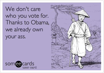 We don't care who you vote for.Thanks to Obama,we already own your ass.