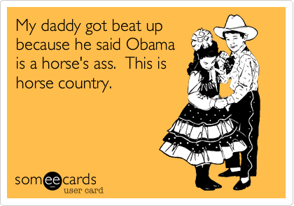 My daddy got beat upbecause he said Obamais a horse's ass.  This is horse country.