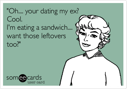 "Oh.... your dating my ex?Cool.I'm eating a sandwich....want those leftoverstoo?"