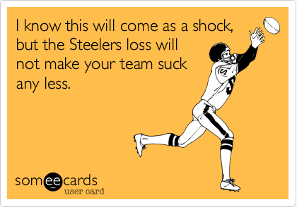 I know this will come as a shock,
but the Steelers loss will
not make your team suck
any less. 
