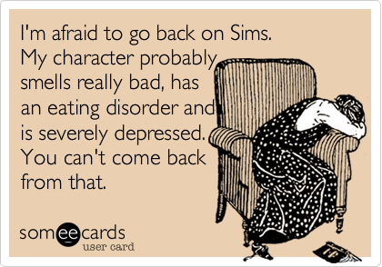 I'm afraid to go back on Sims. My character probably smells really bad, has an eating disorder and is severely depressed. You can't come backfrom that.
