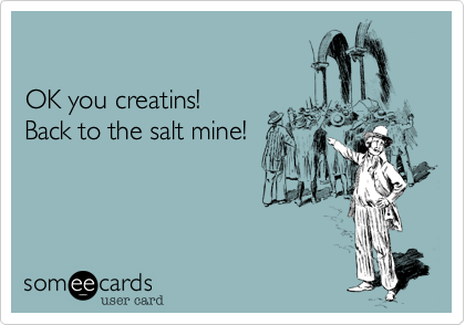 OK you creatins!Back to the salt mine!