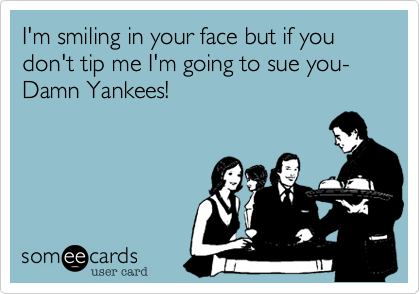 I'm smiling in your face but if you don't tip me I'm going to sue you-Damn Yankees!