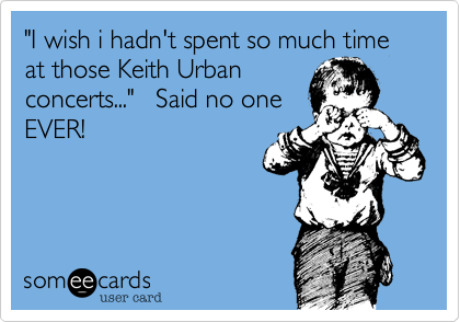 "I wish i hadn't spent so much time at those Keith Urbanconcerts..."   Said no oneEVER!