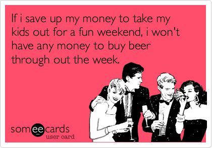 If i save up my money to take my kids out for a fun weekend, i won't have any money to buy beer through out the week.