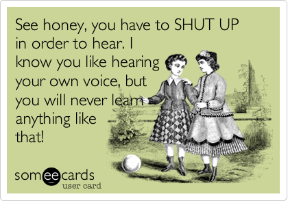 See honey, you have to SHUT UP in order to hear. Iknow you like hearingyour own voice, butyou will never learnanything likethat!