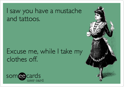 I saw you have a mustacheand tattoos.Excuse me, while I take myclothes off. 