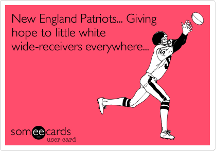 New England Patriots... Givinghope to little whitewide-receivers everywhere...