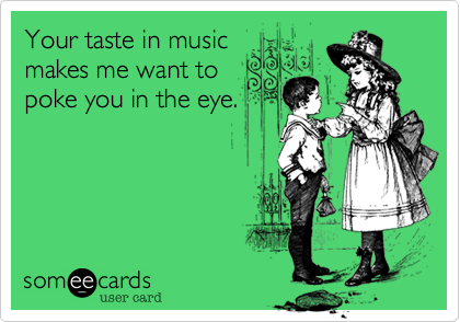 Your taste in musicmakes me want topoke you in the eye.