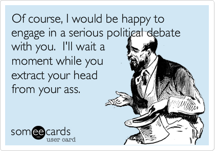 Of course, I would be happy to engage in a serious political debatewith you.  I'll wait amoment while youextract your headfrom your ass.