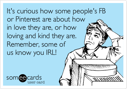It's curious how some people's FB or Pinterest are about how
in love they are, or how
loving and kind they are.
Remember, some of
us know you IRL!