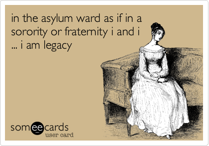 in the asylum ward as if in asorority or fraternity i and i... i am legacy 