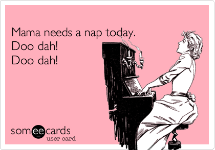 Mama needs a nap today.  Doo dah!  Doo dah!