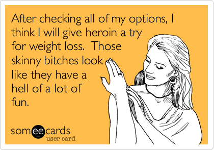 After checking all of my options, I think I will give heroin a tryfor weight loss.  Thoseskinny bitches looklike they have ahell of a lot offun.