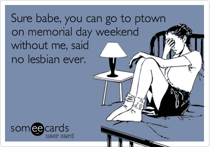 Sure babe, you can go to ptownon memorial day weekendwithout me, saidno lesbian ever.
