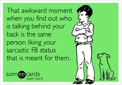 That awkward moment
when you find out who
is talking behind your
back is the same
person liking your
sarcastic FB status
that is meant for them. 
