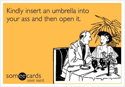 Kindly insert an umbrella intoyour ass and then open it.