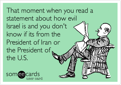 That moment when you read a statement about how evilIsrael is and you don'tknow if its from thePresident of Iran orthe President ofthe U.S.