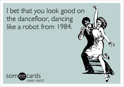 I bet that you look good onthe dancefloor, dancinglike a robot from 1984.