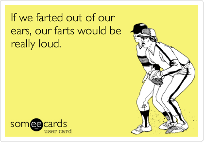 If we farted out of our
ears, our farts would be
really loud.