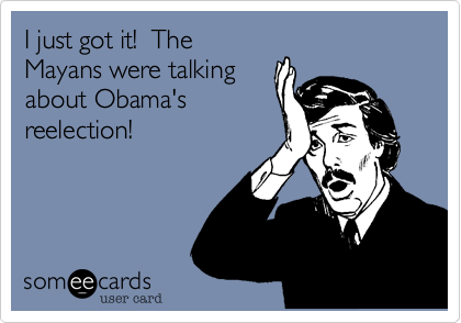 I just got it!  TheMayans were talking about Obama's reelection!