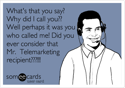 What's that you say?Why did I call you??Well perhaps it was youwho called me! Did youever consider that Mr.  Telemarketingrecipient???!!!