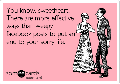 You know, sweetheart... 
There are more effective 
ways than weepy
facebook posts to put an
end to your sorry life.