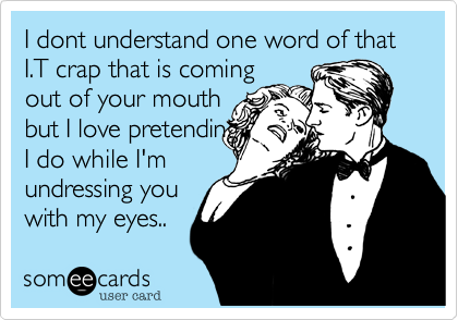 I dont understand one word of that I.T crap that is comingout of your mouthbut I love pretendingI do while I'mundressing you with my eyes..