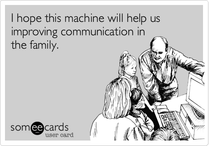 I hope this machine will help us improving communication inthe family.