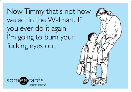 Now Timmy that's not howwe act in the Walmart. Ifyou ever do it againI'm going to burn yourfucking eyes out.