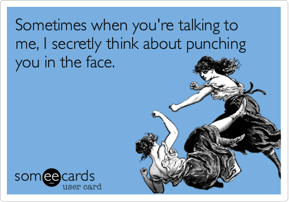 Sometimes when you're talking to me, I secretly think about punching you in the face.