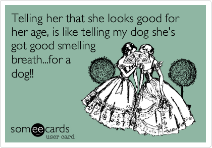 Telling her that she looks good for her age, is like telling my dog she's got good smellingbreath...for adog!!