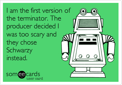 I am the first version ofthe terminator. Theproducer decided Iwas too scary andthey choseSchwarzyinstead.  