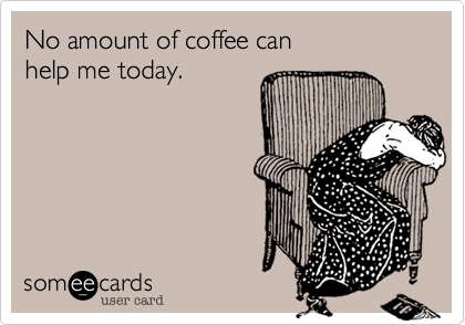 No amount of coffee can help me today.