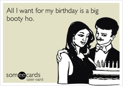 All I want for my birthday is a big booty ho.