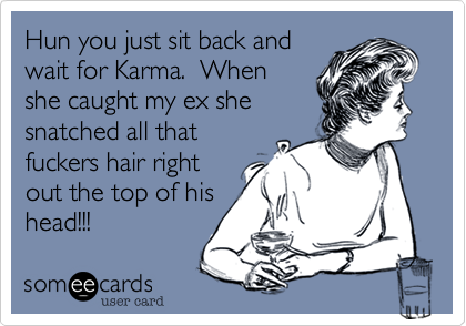 Hun you just sit back andwait for Karma.  Whenshe caught my ex shesnatched all thatfuckers hair rightout the top of hishead!!!