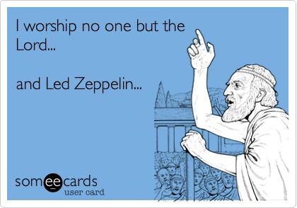 I worship no one but theLord...and Led Zeppelin...