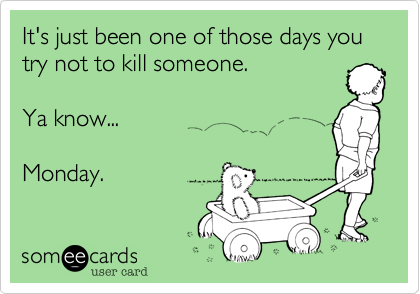 It's just been one of those days you try not to kill someone.  

Ya know...  

Monday.